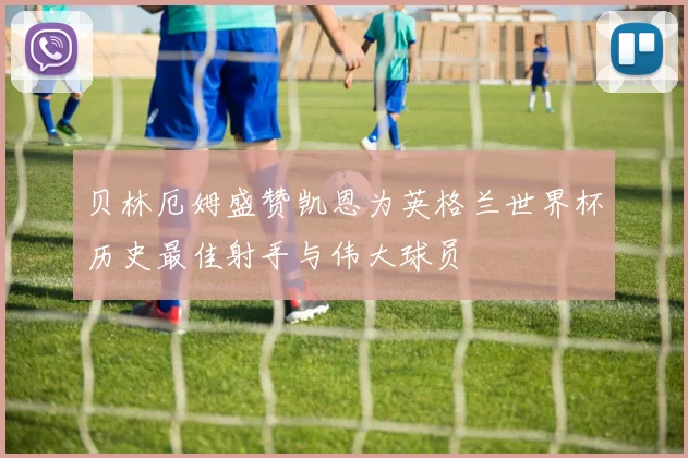 贝林厄姆盛赞凯恩为英格兰世界杯历史最佳射手与伟大球员